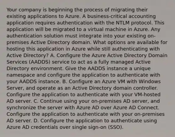 Your company is beginning the process of migrating their existing applications to Azure. A business-critical accounting application requires authentication with the NTLM protocol. This application will be migrated to a virtual machine in Azure. Any authentication solution must integrate into your existing on-premises Active Directory domain. What options are available for hosting this application in Azure while still authenticating with Active Directory? A. Configure the Azure Active Directory Domain Services (AADDS) service to act as a fully managed Active Directory environment. Give the AADDS instance a unique namespace and configure the application to authenticate with your AADDS instance. B. Configure an Azure VM with Windows Server, and operate as an Active Directory domain controller. Configure the application to authenticate with your VM-hosted AD server. C. Continue using your on-premises AD server, and synchronize the server with Azure AD over Azure AD Connect. Configure the application to authenticate with your on-premises AD server. D. Configure the application to authenticate using Azure AD credentials over single sign-on (SSO).