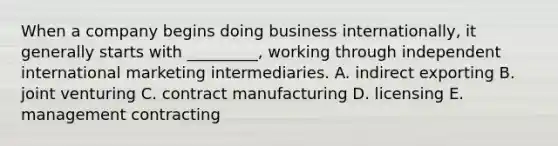 When a company begins doing business​ internationally, it generally starts with​ _________, working through independent international marketing intermediaries. A. indirect exporting B. joint venturing C. contract manufacturing D. licensing E. management contracting