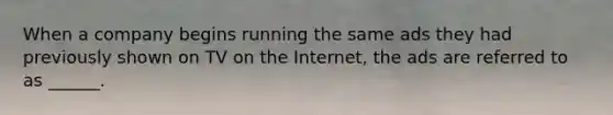 When a company begins running the same ads they had previously shown on TV on the Internet, the ads are referred to as ______.