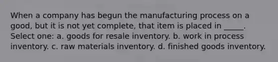 When a company has begun the manufacturing process on a good, but it is not yet complete, that item is placed in _____. Select one: a. goods for resale inventory. b. work in process inventory. c. raw materials inventory. d. finished goods inventory.