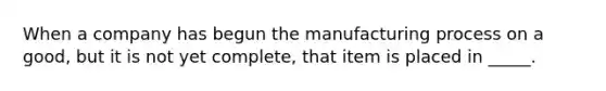 When a company has begun the manufacturing process on a good, but it is not yet complete, that item is placed in _____.