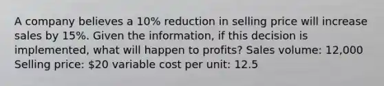 A company believes a 10% reduction in selling price will increase sales by 15%. Given the information, if this decision is implemented, what will happen to profits? Sales volume: 12,000 Selling price: 20 variable cost per unit: 12.5