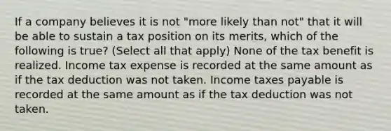 If a company believes it is not "more likely than not" that it will be able to sustain a tax position on its merits, which of the following is true? (Select all that apply) None of the tax benefit is realized. Income tax expense is recorded at the same amount as if the tax deduction was not taken. Income taxes payable is recorded at the same amount as if the tax deduction was not taken.