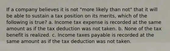 If a company believes it is not "more likely than not" that it will be able to sustain a tax position on its merits, which of the following is true? a. Income tax expense is recorded at the same amount as if the tax deduction was not taken. b. None of the tax benefit is realized. c. Income taxes payable is recorded at the same amount as if the tax deduction was not taken.