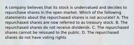 A company believes that its stock is undervalued and decides to repurchase shares in the open market. Which of the following statements about the repurchased shares is not accurate? A. The repurchased shares are now referred to as treasury stock. B. The repurchased shares do not receive dividends. C. The repurchased shares cannot be reissued to the public. D. The repurchased shares do not have voting rights