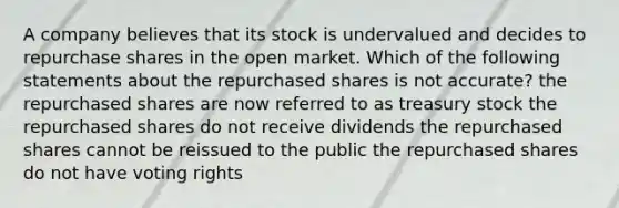 A company believes that its stock is undervalued and decides to repurchase shares in the open market. Which of the following statements about the repurchased shares is not accurate? the repurchased shares are now referred to as treasury stock the repurchased shares do not receive dividends the repurchased shares cannot be reissued to the public the repurchased shares do not have voting rights