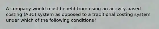 A company would most benefit from using an activity-based costing (ABC) system as opposed to a traditional costing system under which of the following conditions?