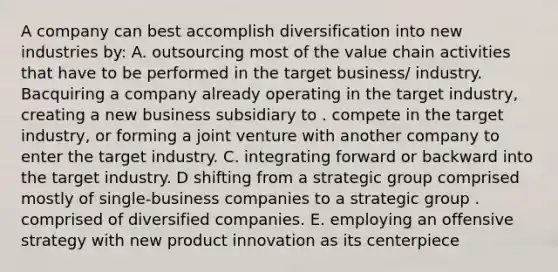 A company can best accomplish diversification into new industries by: A. outsourcing most of the value chain activities that have to be performed in the target business/ industry. Bacquiring a company already operating in the target industry, creating a new business subsidiary to . compete in the target industry, or forming a joint venture with another company to enter the target industry. C. integrating forward or backward into the target industry. D shifting from a strategic group comprised mostly of single-business companies to a strategic group . comprised of diversified companies. E. employing an offensive strategy with new product innovation as its centerpiece