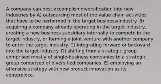 A company can best accomplish diversification into new industries by A) outsourcing most of the value chain activities that have to be performed in the target business/industry. B) acquiring a company already operating in the target industry, creating a new business subsidiary internally to compete in the target industry, or forming a joint venture with another company to enter the target industry. C) integrating forward or backward into the target industry. D) shifting from a strategic group comprised mostly of single-business companies to a strategic group comprised of diversified companies. E) employing an offensive strategy with new product innovation as its centerpiece.