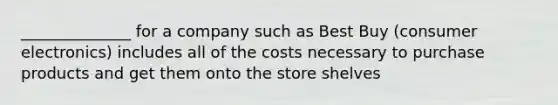 ______________ for a company such as Best Buy (consumer electronics) includes all of the costs necessary to purchase products and get them onto the store shelves