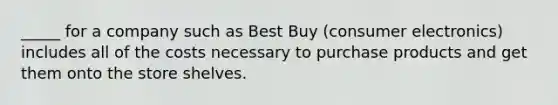 _____ for a company such as Best Buy (consumer electronics) includes all of the costs necessary to purchase products and get them onto the store shelves.