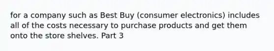 for a company such as Best Buy​ (consumer electronics) includes all of the costs necessary to purchase products and get them onto the store shelves. Part 3