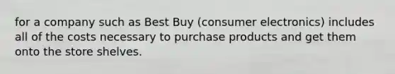 for a company such as Best Buy​ (consumer electronics) includes all of the costs necessary to purchase products and get them onto the store shelves.