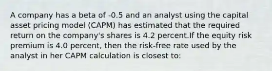 A company has a beta of -0.5 and an analyst using the capital asset pricing model (CAPM) has estimated that the required return on the company's shares is 4.2 percent.If the equity risk premium is 4.0 percent, then the risk-free rate used by the analyst in her CAPM calculation is closest to: