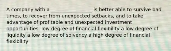 A company with a _________________ is better able to survive bad times, to recover from unexpected setbacks, and to take advantage of profitable and unexpected investment opportunities. low degree of financial flexibility a low degree of liquidity a low degree of solvency a high degree of financial flexibility