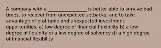 A company with a _________________ is better able to survive bad times, to recover from unexpected setbacks, and to take advantage of profitable and unexpected investment opportunities. a) low degree of financial flexibility b) a low degree of liquidity c) a low degree of solvency d) a high degree of financial flexibility