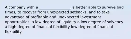 A company with a _________________ is better able to survive bad times, to recover from unexpected setbacks, and to take advantage of profitable and unexpected investment opportunities. a low degree of liquidity a low degree of solvency a high degree of financial flexibility low degree of financial flexibility