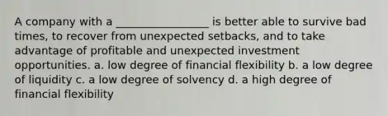 A company with a _________________ is better able to survive bad times, to recover from unexpected setbacks, and to take advantage of profitable and unexpected investment opportunities. a. low degree of financial flexibility b. a low degree of liquidity c. a low degree of solvency d. a high degree of financial flexibility