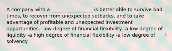 A company with a _________________ is better able to survive bad times, to recover from unexpected setbacks, and to take advantage of profitable and unexpected investment opportunities. -low degree of financial flexibility -a low degree of liquidity -a high degree of financial flexibility -a low degree of solvency