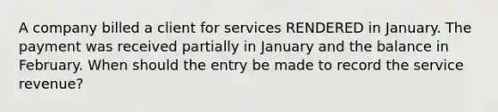 A company billed a client for services RENDERED in January. The payment was received partially in January and the balance in February. When should the entry be made to record the service revenue?