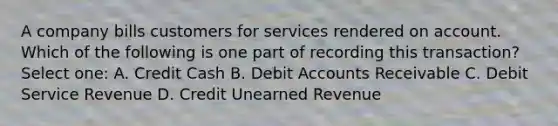 A company bills customers for services rendered on account. Which of the following is one part of recording this transaction? Select one: A. Credit Cash B. Debit Accounts Receivable C. Debit Service Revenue D. Credit Unearned Revenue