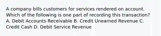 A company bills customers for services rendered on account. Which of the following is one part of recording this transaction? A. Debit Accounts Receivable B. Credit Unearned Revenue C. Credit Cash D. Debit Service Revenue