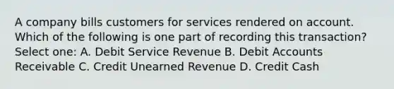 A company bills customers for services rendered on account. Which of the following is one part of recording this transaction? Select one: A. Debit Service Revenue B. Debit Accounts Receivable C. Credit Unearned Revenue D. Credit Cash