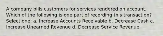 A company bills customers for services rendered on account. Which of the following is one part of recording this transaction? Select one: a. Increase Accounts Receivable b. Decrease Cash c. Increase Unearned Revenue d. Decrease Service Revenue