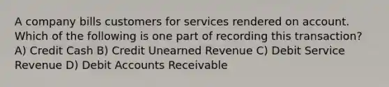 A company bills customers for services rendered on account. Which of the following is one part of recording this transaction? A) Credit Cash B) Credit Unearned Revenue C) Debit Service Revenue D) Debit Accounts Receivable