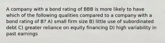 A company with a bond rating of BBB is more likely to have which of the following qualities compared to a company with a bond rating of B? A) small firm size B) little use of subordinated debt C) greater reliance on equity financing D) high variability in past earnings