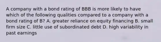 A company with a bond rating of BBB is more likely to have which of the following qualities compared to a company with a bond rating of​ B? A. greater reliance on equity financing B. small firm size C. little use of subordinated debt D. high variability in past earnings