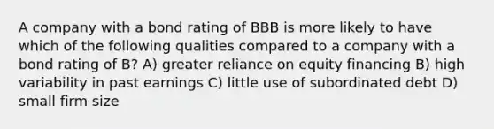 A company with a bond rating of BBB is more likely to have which of the following qualities compared to a company with a bond rating of B? A) greater reliance on equity financing B) high variability in past earnings C) little use of subordinated debt D) small firm size