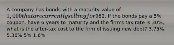 A company has bonds with a maturity value of 1,000 that are currently selling for982. If the bonds pay a 5% coupon, have 6 years to maturity and the firm's tax rate is 30%, what is the after-tax cost to the firm of issuing new debt? 3.75% 5.36% 5% 1.6%