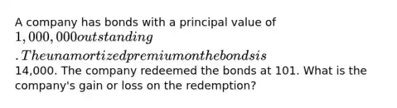 A company has bonds with a principal value of 1,000,000 outstanding. The unamortized premium on the bonds is14,000. The company redeemed the bonds at 101. What is the company's gain or loss on the redemption?