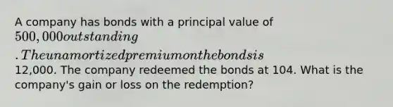 A company has bonds with a principal value of 500,000 outstanding. The unamortized premium on the bonds is12,000. The company redeemed the bonds at 104. What is the company's gain or loss on the redemption?