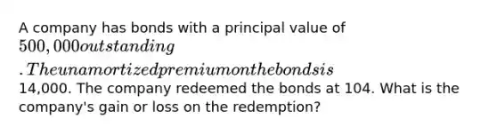 A company has bonds with a principal value of 500,000 outstanding. The unamortized premium on the bonds is14,000. The company redeemed the bonds at 104. What is the company's gain or loss on the redemption?