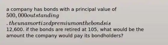 a company has bonds with a principal value of 500,000 outstanding. the unamortized premium on the bonds is12,600. if the bonds are retired at 105, what would be the amount the company would pay its bondholders?