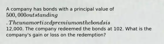 A company has bonds with a principal value of 500,000 outstanding. The unamortized premium on the bonds is12,000. The company redeemed the bonds at 102. What is the company's gain or loss on the redemption?