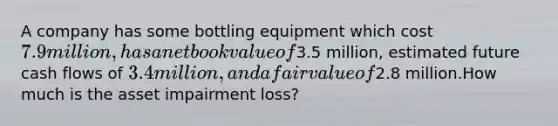 A company has some bottling equipment which cost 7.9 million, has a net book value of3.5 million, estimated future cash flows of 3.4 million, and a fair value of2.8 million.How much is the asset impairment loss?