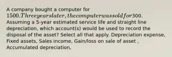 A company bought a computer for 1500. Three years later, the computer was sold for300. Assuming a 5-year estimated service life and straight line depreciation, which account(s) would be used to record the disposal of the asset? Select all that apply. Depreciation expense, Fixed assets, Sales income, Gain/loss on sale of asset , Accumulated depreciation,