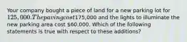 Your company bought a piece of land for a new parking lot for 125,000. The paving cost175,000 and the lights to illuminate the new parking area cost 60,000. Which of the following statements is true with respect to these additions?