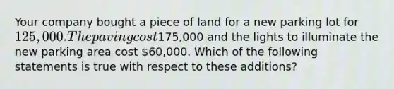 Your company bought a piece of land for a new parking lot for 125,000. The paving cost175,000 and the lights to illuminate the new parking area cost 60,000. Which of the following statements is true with respect to these additions?