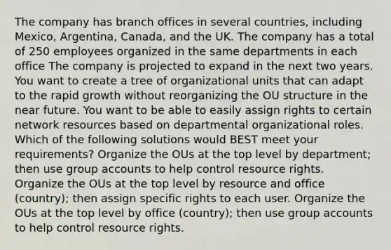 The company has branch offices in several countries, including Mexico, Argentina, Canada, and the UK. The company has a total of 250 employees organized in the same departments in each office The company is projected to expand in the next two years. You want to create a tree of organizational units that can adapt to the rapid growth without reorganizing the OU structure in the near future. You want to be able to easily assign rights to certain network resources based on departmental organizational roles. Which of the following solutions would BEST meet your requirements? Organize the OUs at the top level by department; then use group accounts to help control resource rights. Organize the OUs at the top level by resource and office (country); then assign specific rights to each user. Organize the OUs at the top level by office (country); then use group accounts to help control resource rights.