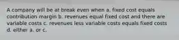 A company will be at break even when a. fixed cost equals contribution margin b. revenues equal fixed cost and there are variable costs c. revenues less variable costs equals fixed costs d. either a. or c.