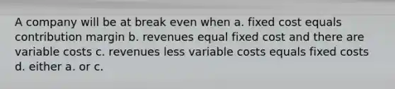 A company will be at break even when a. fixed cost equals contribution margin b. revenues equal fixed cost and there are variable costs c. revenues less variable costs equals fixed costs d. either a. or c.