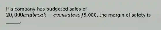 If a company has budgeted sales of 20,000 and break-even sales of5,000, the margin of safety is ______.