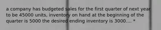 a company has budgeted sales for the first quarter of next year to be 45000 units, inventory on hand at the beginning of the quarter is 5000 the desired ending inventory is 3000.... *