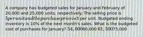 A company has budgeted sales for January and February of 20,000 and 25,000 units, respectively. The selling price is 5 per unit and the purchase price is3 per unit. Budgeted ending inventory is 10% of the next month's sales. What is the budgeted cost of purchases for January? 54,00060,000 61,50075,000