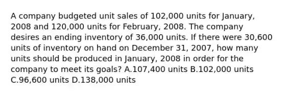 A company budgeted unit sales of 102,000 units for January, 2008 and 120,000 units for February, 2008. The company desires an ending inventory of 36,000 units. If there were 30,600 units of inventory on hand on December 31, 2007, how many units should be produced in January, 2008 in order for the company to meet its goals? A.107,400 units B.102,000 units C.96,600 units D.138,000 units