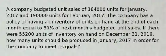 A company budgeted unit sales of 184000 units for January, 2017 and 190000 units for February 2017. The company has a policy of having an inventory of units on hand at the end of each month equal to 30% of next month's budgeted unit sales. If there were 55200 units of inventory on hand on December 31, 2016, how many units should be produced in January, 2017 in order for the company to meet its goals?